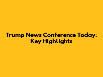 Trump News Conference Today: Key Highlights
