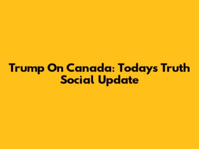 Trump On Canada: Today's Truth Social Update
