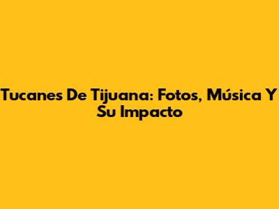 Tucanes De Tijuana: Fotos, Música Y Su Impacto