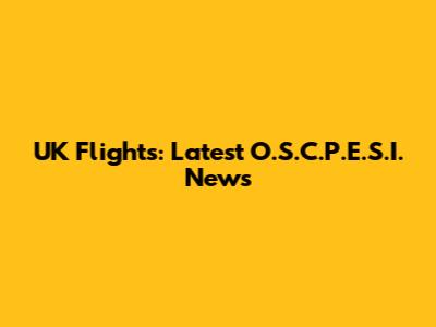 UK Flights: Latest O.S.C.P.E.S.I. News