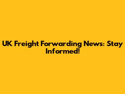 UK Freight Forwarding News: Stay Informed!