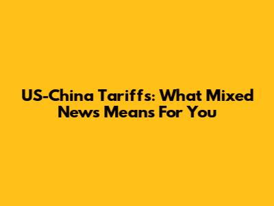 US-China Tariffs: What Mixed News Means For You