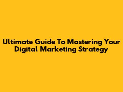 Ultimate Guide To Mastering Your Digital Marketing Strategy