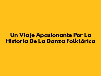 Un Viaje Apasionante Por La Historia De La Danza Folklórica