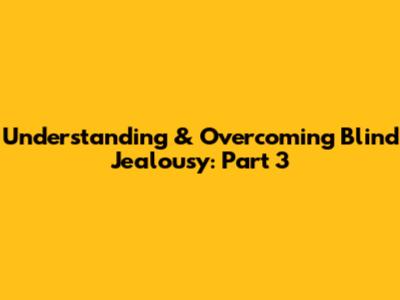 Understanding & Overcoming Blind Jealousy: Part 3