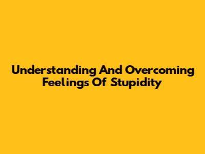 Understanding And Overcoming Feelings Of Stupidity