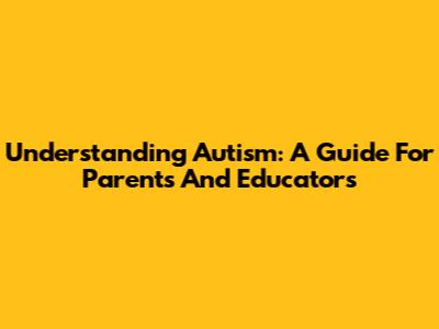 Understanding Autism: A Guide For Parents And Educators