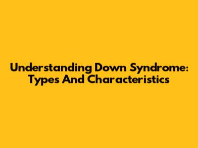 Understanding Down Syndrome: Types And Characteristics