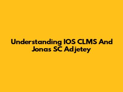 Understanding IOS CLMS And Jonas SC Adjetey