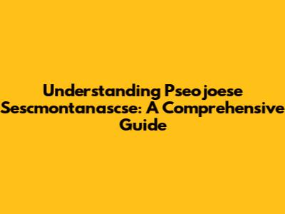 Understanding Pseojoese Sescmontanascse: A Comprehensive Guide