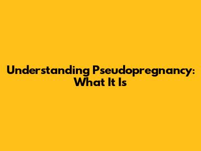 Understanding Pseudopregnancy: What It Is