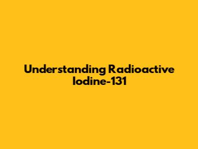 Understanding Radioactive Iodine-131