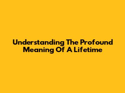 Understanding The Profound Meaning Of A Lifetime
