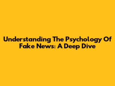 Understanding The Psychology Of Fake News: A Deep Dive