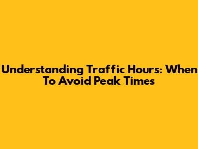 Understanding Traffic Hours: When To Avoid Peak Times