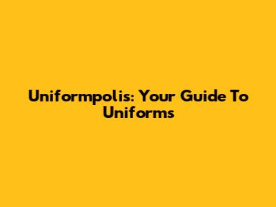 Uniformpolis: Your Guide To Uniforms