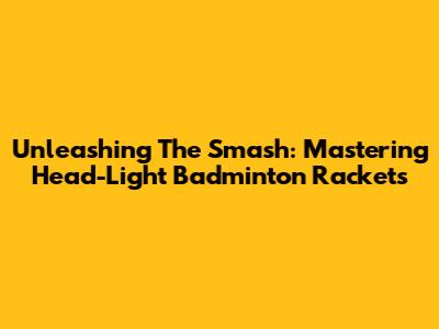 Unleashing The Smash: Mastering Head-Light Badminton Rackets