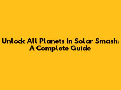 Unlock All Planets In Solar Smash: A Complete Guide