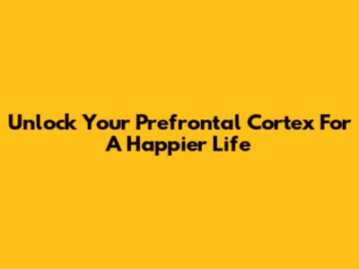 Unlock Your Prefrontal Cortex For A Happier Life