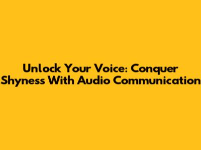 Unlock Your Voice: Conquer Shyness With Audio Communication