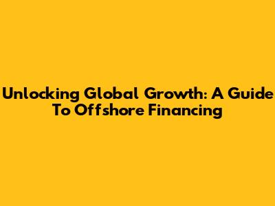 Unlocking Global Growth: A Guide To Offshore Financing