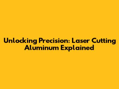 Unlocking Precision: Laser Cutting Aluminum Explained