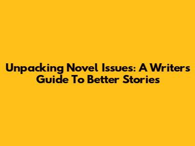 Unpacking Novel Issues: A Writer's Guide To Better Stories