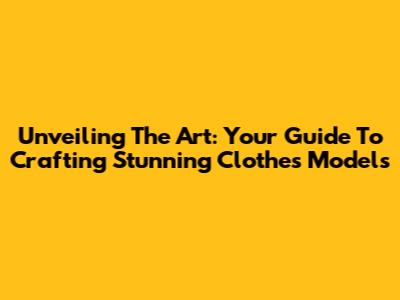 Unveiling The Art: Your Guide To Crafting Stunning Clothes Models