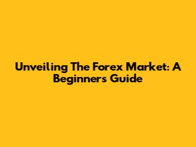 Unveiling The Forex Market: A Beginner's Guide