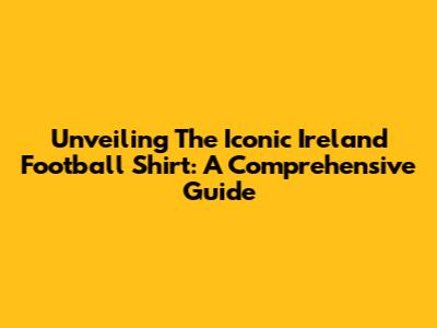 Unveiling The Iconic Ireland Football Shirt: A Comprehensive Guide
