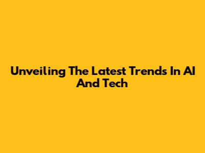 Unveiling The Latest Trends In AI And Tech