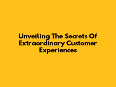 Unveiling The Secrets Of Extraordinary Customer Experiences