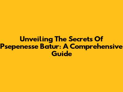 Unveiling The Secrets Of Psepenesse Batur: A Comprehensive Guide