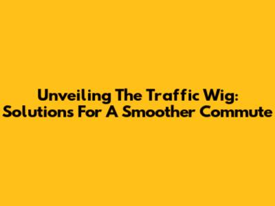 Unveiling The Traffic Wig: Solutions For A Smoother Commute