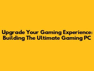 Upgrade Your Gaming Experience: Building The Ultimate Gaming PC