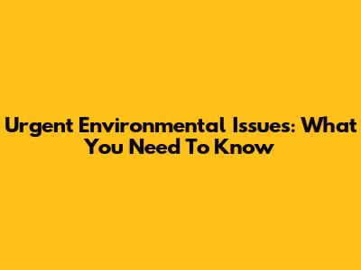 Urgent Environmental Issues: What You Need To Know