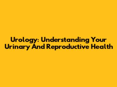 Urology: Understanding Your Urinary And Reproductive Health
