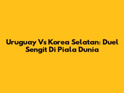 Uruguay Vs Korea Selatan: Duel Sengit Di Piala Dunia