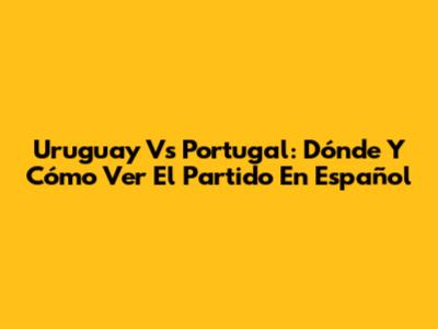 Uruguay Vs Portugal: Dónde Y Cómo Ver El Partido En Español