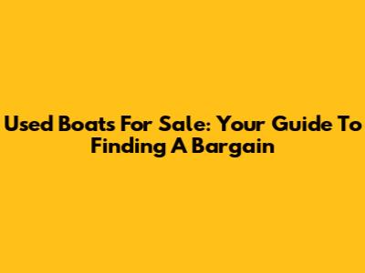 Used Boats For Sale: Your Guide To Finding A Bargain