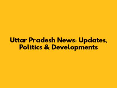 Uttar Pradesh News: Updates, Politics & Developments