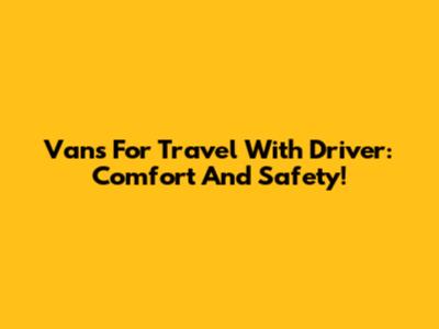 Vans For Travel With Driver: Comfort And Safety!