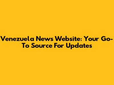 Venezuela News Website: Your Go-To Source For Updates