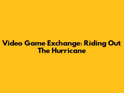 Video Game Exchange: Riding Out The Hurricane