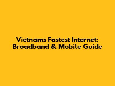 Vietnam's Fastest Internet: Broadband & Mobile Guide