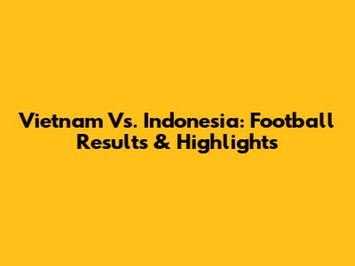 Vietnam Vs. Indonesia: Football Results & Highlights