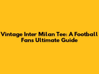 Vintage Inter Milan Tee: A Football Fan's Ultimate Guide