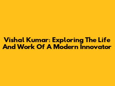Vishal Kumar: Exploring The Life And Work Of A Modern Innovator