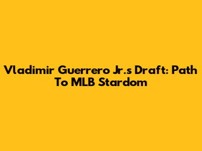 Vladimir Guerrero Jr.'s Draft: Path To MLB Stardom