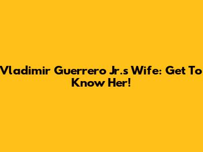 Vladimir Guerrero Jr.'s Wife: Get To Know Her!